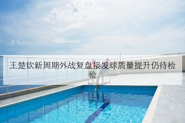 王楚钦新周期外战复盘接发球质量提升仍待检验